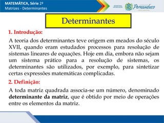 MATEMÁTICA, Série 2ª
Matrizes - Determinantes
Determinantes
1. Introdução:
A teoria dos determinantes teve origem em meados do século
XVII, quando eram estudados processos para resolução de
sistemas lineares de equações. Hoje em dia, embora não sejam
um sistema prático para a resolução de sistemas, os
determinantes são utilizados, por exemplo, para sintetizar
certas expressões matemáticas complicadas.
2. Definição:
A toda matriz quadrada associa-se um número, denominado
determinante da matriz, que é obtido por meio de operações
entre os elementos da matriz.
 