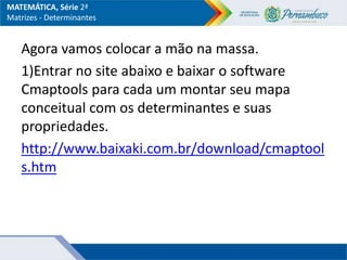 MATEMÁTICA, Série 2ª
Matrizes - Determinantes
Agora vamos colocar a mão na massa.
1)Entrar no site abaixo e baixar o software
Cmaptools para cada um montar seu mapa
conceitual com os determinantes e suas
propriedades.
http://www.baixaki.com.br/download/cmaptool
s.htm
 