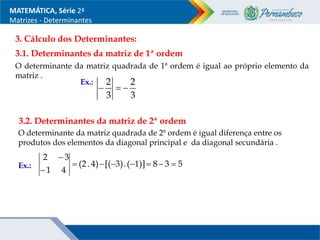 MATEMÁTICA, Série 2ª
Matrizes - Determinantes
3.1. Determinantes da matriz de 1ª ordem
O determinante da matriz quadrada de 1ª ordem é igual ao próprio elemento da
matriz .
Ex.:
3. Cálculo dos Determinantes:
3
2
3
2



O determinante da matriz quadrada de 2ª ordem é igual diferença entre os
produtos dos elementos da diagonal principal e da diagonal secundária .
3.2. Determinantes da matriz de 2ª ordem
Ex.: 5
3
8
1)]
(
.
3)
[(
4)
.
(2
4
1
3
2









 
