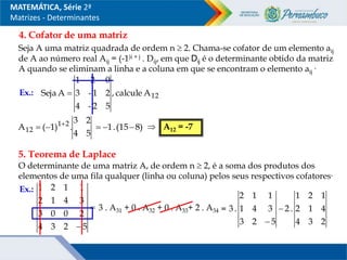 MATEMÁTICA, Série 2ª
Matrizes - Determinantes
4. Cofator de uma matriz
Seja A uma matriz quadrada de ordem n  2. Chama-se cofator de um elemento aij
de A ao número real Aij = (-1)i + j . Dij, em que Dij é o determinante obtido da matriz
A quando se eliminam a linha e a coluna em que se encontram o elemento aij
.
Ex.: 12
A
calcule
,
5
2
-
4
2
1
-
3
0
2
1
A
Seja 
5
4
2
3
.
)
1
(
A 2
1
12


 )
8
15
(
.
1 

  A12 = -7
5. Teorema de Laplace
O determinante de uma matriz A, de ordem n  2, é a soma dos produtos dos
elementos de uma fila qualquer (linha ou coluna) pelos seus respectivos cofatores.
Ex.:

 5
2
3
4
2
0
0
3
3
4
1
2
1
1
2
1
3 . A31 + 0 . A32 + 0 . A33+ 2 . A34 =
2
3
4
4
1
2
1
2
1
.
2
5
2
3
3
4
1
1
1
2
.
3 

 
