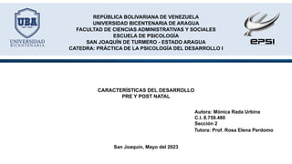 Autora: Mónica Rada Urbina
C.I. 8.759.480
Sección 2
REPÚBLICA BOLIVARIANA DE VENEZUELA
UNIVERSIDAD BICENTENARIA DE ARAGUA
FACULTAD DE CIENCIAS ADMINISTRATIVAS Y SOCIALES
ESCUELA DE PSICOLOGÍA
SAN JOAQUÍN DE TURMERO - ESTADO ARAGUA
CATEDRA: PRÁCTICA DE LA PSICOLOGÍA DEL DESARROLLO I
San Joaquín, Mayo del 2023
Tutora: Prof. Rosa Elena Perdomo
CARACTERÍSTICAS DEL DESARROLLO
PRE Y POST NATAL
 