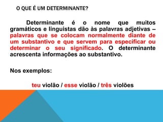 O QUE É UM DETERMINANTE?
Determinante é o nome que muitos
gramáticos e linguistas dão às palavras adjetivas –
palavras que se colocam normalmente diante de
um substantivo e que servem para especificar ou
determinar o seu significado. O determinante
acrescenta informações ao substantivo.
Nos exemplos:
teu violão / esse violão / três violões
 