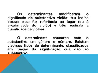 Os determinantes modificaram o
significado do substantivo violão: teu indica
posse; esse faz referência ao lugar (ou à
proximidade do violão) e três assinala a
quantidade de violões.
O determinante concorda com o
substantivo em gênero e número. Existem
diversos tipos de determinante, classificados
em função da significação que dão ao
substantivo.
 