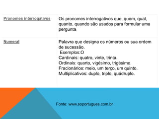 Pronomes interrogativos Os pronomes interrogativos que, quem, qual,
quanto, quando são usados para formular uma
pergunta.
Numeral Palavra que designa os números ou sua ordem
de sucessão.
Exemplos:O
Cardinais: quatro, vinte, trinta.
Ordinais: quarto, vigésimo, trigésimo.
Fracionários: meio, um terço, um quinto.
Multiplicativos: duplo, triplo, quádruplo.
Fonte: www.soportugues.com.br
 