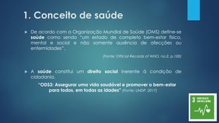 1. Conceito de saúde
 De acordo com a Organização Mundial de Saúde (OMS) define-se
saúde como sendo “um estado de completo bem-estar físico,
mental e social e não somente ausência de afecções ou
enfermidades”.
(Fonte: Official Records of WHO, no.2, p.100)
 A saúde constitui um direito social inerente à condição de
cidadania.
“ODS3: Assegurar uma vida saudável e promover o bem-estar
para todos, em todas as idades” (Fonte: UNDP, 2017)
 