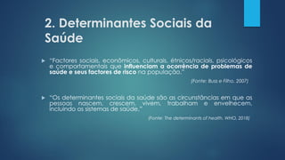 2. Determinantes Sociais da
Saúde
 “Factores sociais, econômicos, culturais, étnicos/raciais, psicológicos
e comportamentais que influenciam a ocorrência de problemas de
saúde e seus factores de risco na população.”
(Fonte: Buss e Filho, 2007)
 “Os determinantes sociais da saúde são as circunstâncias em que as
pessoas nascem, crescem, vivem, trabalham e envelhecem,
incluindo os sistemas de saúde.”
(Fonte: The determinants of health. WHO, 2018)
 