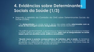 4. Evidências sobre Determinantes
Sociais da Saúde (1/3)
 Segundo o relatório da Comissão da OMS sobre Determinantes Sociais da
Saúde (CDSH):
o “As desigualdades na saúde entre e dentro dos países estão relacionadas com os
níveis de desvantagem social e desigualdade; não sendo inevitáveis”
o “As políticas governamentais, a governança e as forças sociais e econômicas moldam
a saúde, mesmo em países mais desenvolvidos. Lidar com as desigualdades na saúde
requer ação nos domínios social, político e econômico.”
o “Quanto menor a posição socioeconômica do indivíduo, pior a saúde. As tentativas
de reduzir a iniquidade em saúde devem ser focadas no endereçamento de
gradientes nos determinantes sociais e econômicos mais amplos, tais como níveis de
educação, status, trabalho e relações de poder.”
 