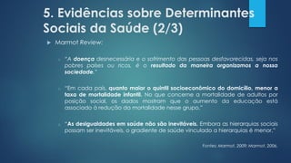 5. Evidências sobre Determinantes
Sociais da Saúde (2/3)
 Marmot Review:
o “A doença desnecessária e o sofrimento das pessoas desfavorecidas, seja nos
pobres países ou ricos, é o resultado da maneira organizamos a nossa
sociedade.”
o “Em cada país, quanto maior o quintil socioeconômico do domicílio, menor a
taxa de mortalidade infantil. No que concerne a mortalidade de adultos por
posição social, os dados mostram que o aumento da educação está
associado à redução da mortalidade nesse grupo.”
o “As desigualdades em saúde não são inevitáveis. Embora as hierarquias sociais
possam ser inevitáveis, o gradiente de saúde vinculado a hierarquias é menor.”
Fontes: Marmot, 2009; Marmot, 2006.
 