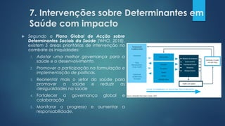 7. Intervenções sobre Determinantes em
Saúde com impacto
 Segundo o Plano Global de Acção sobre
Determinantes Sociais da Saúde (WHO, 2018),
existem 5 áreas prioritárias de intervençāo no
combate as iniquidades:
1. Adotar uma melhor governança para a
saúde e o desenvolvimento.
2. Promover a participação na formulação e
implementação de políticas.
3. Reorientar mais o setor da saúde para
promover a saúde e reduzir as
desigualdades na saúde
4. Fortalecer a governança global e
colaboração
5. Monitorar o progresso e aumentar a
responsabilidade.
 