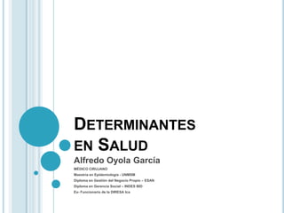 DETERMINANTES
EN SALUD
Alfredo Oyola García
MÉDICO CIRUJANO
Maestría en Epidemiología - UNMSM
Diploma en Gestión del Negocio Propio – ESAN
Diploma en Gerencia Social – INDES BID
Ex- Funcionario de la DIRESA Ica
 