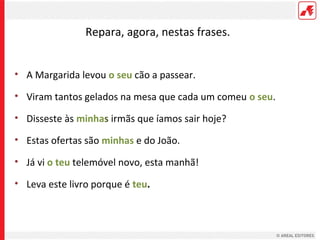 Repara, agora, nestas frases.
• A Margarida levou o seu cão a passear.
• Viram tantos gelados na mesa que cada um comeu o seu.
• Disseste às minhas irmãs que íamos sair hoje?
• Estas ofertas são minhas e do João.
• Já vi o teu telemóvel novo, esta manhã!
• Leva este livro porque é teu.

 