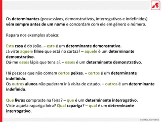 Os determinantes (possessivos, demonstrativos, interrogativos e indefinidos)
vêm sempre antes de um nome e concordam com ele em género e número.
Repara nos exemplos abaixo:
Esta casa é do João. – esta é um determinante demonstrativo.
Já viste aquele filme que está no cartaz? – aquele é um determinante
demonstrativo.
Dá-me esses lápis que tens aí. – esses é um determinante demonstrativo.
Há pessoas que não comem certos peixes. – certos é um determinante
indefinido.
Os outros alunos não puderam ir à visita de estudo. – outros é um determinante
indefinido.
Que livros compraste na feira? – que é um determinante interrogativo.
Viste aquela rapariga loira? Qual rapariga? – qual é um determinante
interrogativo.

 