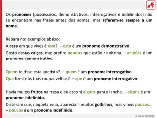 Os pronomes (possessivos, demonstrativos, interrogativos e indefinidos) não
se encontram nas frases antes dos nomes, mas referem-se sempre a um
nome.
Repara nos exemplos abaixo:
A casa em que vives é esta? – esta é um pronome demonstrativo.
Gosto destas calças, mas prefiro aquelas que estão na vitrina. – aquelas é um
pronome demonstrativo.
Quem te disse esta anedota? – quem é um pronome interrogativo.
Que fizeste às tuas roupas velhas? – que é um pronome interrogativo.
Havia muitos frutos na mesa e eu escolhi alguns para o lanche. – alguns é um
pronome indefinido.
Disseram que, naquela zona, apareciam muitos golfinhos, mas vimos poucos.
– poucos é um pronome indefinido.

 