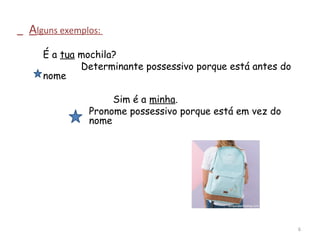 Alguns exemplos:
É a tua mochila?
Determinante possessivo porque está antes do
nome
Sim é a minha.
Pronome possessivo porque está em vez do
nome
6
 
