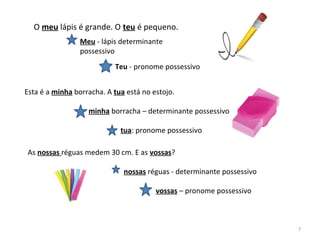 O meu lápis é grande. O teu é pequeno.
Meu - lápis determinante
possessivo
Teu - pronome possessivo
Esta é a minha borracha. A tua está no estojo.
minha borracha – determinante possessivo
tua: pronome possessivo
As nossas réguas medem 30 cm. E as vossas?
nossas réguas - determinante possessivo
vossas – pronome possessivo
7
 