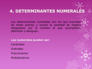 Los determinantes numerales son los que expresan
de modo preciso y exacto la cantidad de objetos
designados por el nombre al que acompañan,
delimitan o designan.


Los numerales pueden ser:
Cardinales
Ordinales
Fraccionarios
Multiplicativos
 
