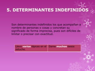 Son determinantes indefinidos los que acompañan a
nombre de personas o cosas y concretan su
significado de forma imprecisa, pues son difíciles de
limitar o precisar con exactitud.



   Llevo varios lápices en el Dame muchos besos
   estuche.
 