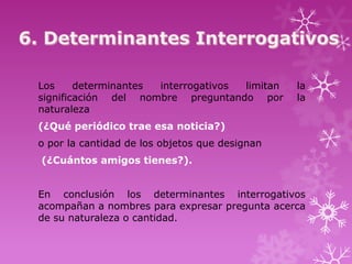 Los     determinantes interrogativos limitan    la
significación del nombre preguntando por        la
naturaleza
(¿Qué periódico trae esa noticia?)
o por la cantidad de los objetos que designan
(¿Cuántos amigos tienes?).


En conclusión los determinantes interrogativos
acompañan a nombres para expresar pregunta acerca
de su naturaleza o cantidad.
 