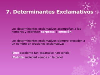 Los determinantes exclamativos acompañan a los
nombres y expresan sorpresa o emoción.


Los determinantes exclamativos siempre proceden a
un nombre en oraciones exclamativas:


¡Que accidente tan espantoso han tenido!
¡Cuánta suciedad vemos en la calle!
 
