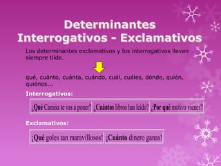 Los determinantes exclamativos y los interrogativos llevan
siempre tilde.


qué, cuánto, cuánta, cuándo, cuál, cuáles, dónde, quién,
quiénes...
Interrogativos:

  ¿Qué Camisa te vas a poner? ¿Cuántos libros has leído? ¿Por qué motivo vienes?
Exclamativos:

  ¡Qué goles tan maravillosos! ¡Cuánto dinero ganas!
 