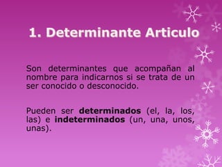 Son determinantes que acompañan al
nombre para indicarnos si se trata de un
ser conocido o desconocido.


Pueden ser determinados (el, la, los,
las) e indeterminados (un, una, unos,
unas).
 