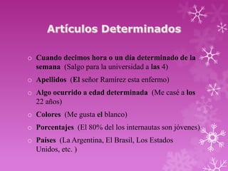 o Cuando decimos hora o un día determinado de la
  semana (Salgo para la universidad a las 4)
o Apellidos (El señor Ramírez esta enfermo)
o Algo ocurrido a edad determinada (Me casé a los
  22 años)
o Colores (Me gusta el blanco)
o Porcentajes (El 80% del los internautas son jóvenes)
o Países (La Argentina, El Brasil, Los Estados
  Unidos, etc. )
 