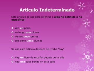 Este artículo se usa para referirse a algo no definido o no
específico:


 Veo un perro
 Yo tengo una pluma
 Vemos unos perros
 Ella tiene unas plumas


Se usa este artículo después del verbo "hay":


 Hay un libro de español debajo de tu silla
 Hay una casa bonita en esta calle
 