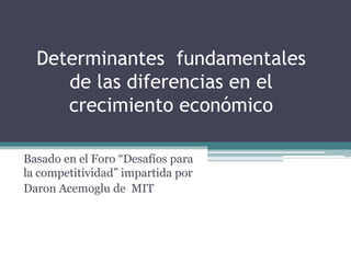Determinantes fundamentales
de las diferencias en el
crecimiento económico
Basado en el Foro “Desafíos para
la competitividad” impartida por
Daron Acemoglu de MIT
 
