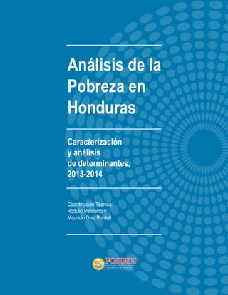 Análisis de la Pobreza en Honduras 
1 
Análisis de la 
Pobreza en 
Honduras 
Caracterización 
y análisis 
de determinantes, 
2013-2014 
Coordinación Técnica: 
Rodulio Perdomo y 
Mauricio Díaz Burdett 
 