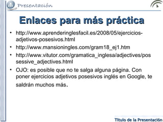 Enlaces para más práctica
• http://www.aprenderinglesfacil.es/2008/05/ejerciciosadjetivos-posesivos.html
• http://www.mansioningles.com/gram18_ej1.htm
• http://www.vitutor.com/gramatica_inglesa/adjectives/pos
sessive_adjectives.html
• OJO: es posible que no te salga alguna página. Con
poner ejercicios adjetivos posesivos inglés en Google, te
saldrán muchos más.

Título de la Presentación

 
