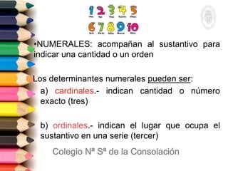 •NUMERALES: acompañan al sustantivo para
indicar una cantidad o un orden
Los determinantes numerales pueden ser:
a) cardinales.- indican cantidad o número
exacto (tres)
b) ordinales.- indican el lugar que ocupa el
sustantivo en una serie (tercer)
 