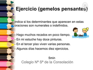 Ejercicio (gemelos pensantes)
Indica si los determinantes que aparecen en estas
oraciones son numerales o indefinidos.
- Hago muchos recados en poco tiempo.
- En mi estuche hay doce pinturas.
- En el tercer piso viven varias personas.
- Algunos días hacemos diez ejercicios.
5min
 