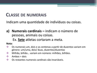 CLASSE DE NUMERAIS
Indicam uma quantidade de indivíduos ou coisas.
a) Numerais cardinais – indicam o número de
pessoas, animais ou coisas.
Ex. Sete atletas cortaram a meta.
Nota:
 Os numerais um, dois e as centenas a partir de duzentos variam em
género: um/uma, dois/ duas, duzentos/duzentas
 Milhão, bilhão… variam em número: milhões, bilhões.
 Ambos = dois
 Os restantes numerais cardinais são invariáveis.
 