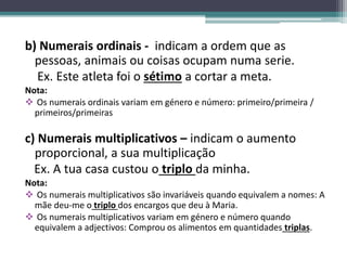 b) Numerais ordinais - indicam a ordem que as
pessoas, animais ou coisas ocupam numa serie.
Ex. Este atleta foi o sétimo a cortar a meta.
Nota:
 Os numerais ordinais variam em género e número: primeiro/primeira /
primeiros/primeiras
c) Numerais multiplicativos – indicam o aumento
proporcional, a sua multiplicação
Ex. A tua casa custou o triplo da minha.
Nota:
 Os numerais multiplicativos são invariáveis quando equivalem a nomes: A
mãe deu-me o triplo dos encargos que deu à Maria.
 Os numerais multiplicativos variam em género e número quando
equivalem a adjectivos: Comprou os alimentos em quantidades triplas.
 