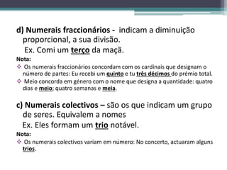 d) Numerais fraccionários - indicam a diminuição
proporcional, a sua divisão.
Ex. Comi um terço da maçã.
Nota:
 Os numerais fraccionários concordam com os cardinais que designam o
número de partes: Eu recebi um quinto e tu três décimos do prémio total.
 Meio concorda em género com o nome que designa a quantidade: quatro
dias e meio; quatro semanas e meia.
c) Numerais colectivos – são os que indicam um grupo
de seres. Equivalem a nomes
Ex. Eles formam um trio notável.
Nota:
 Os numerais colectivos variam em número: No concerto, actuaram alguns
trios.
 