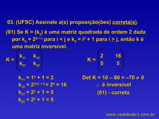 03. (UFSC) Assinale a(s) proposição(ões)  correta(s) . (01) Se K = (k ij ) é uma matriz quadrada de ordem 2 dada por k ij  = 2 2i + j  para i < j e k ij  = i 2  + 1 para i  >  j, então k é uma matriz inversível. k 11  = 1 2  + 1 = 2 k 12  = 2 2(1) + 2  = 2 4  = 16 k 21  = 2 2  + 1 = 5 k 22  = 2 2  + 1 = 5 Det K = 10 – 80 = –70    0     é inversível (01) - correta K =  k 11   k 12   k 21   k 22   K =  2  16 5  5 