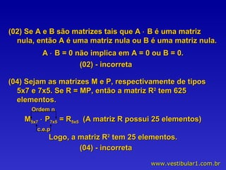 (02) Se A e B são matrizes tais que A    B é uma matriz nula, então A é uma matriz nula ou B é uma matriz nula. A    B = 0 não implica em A = 0 ou B = 0. (02) - incorreta (04) Sejam as matrizes M e P, respectivamente de tipos 5x7 e 7x5. Se R = MP, então a matriz R 2  tem 625 elementos. M 5x7     P 7x5  = R 5x5   (A matriz R possui 25 elementos) Logo, a matriz R 2  tem 25 elementos. c.e.p Ordem n (04) - incorreta 