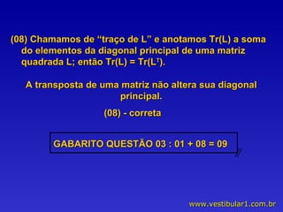 (08) Chamamos de “traço de L” e anotamos Tr(L) a soma do elementos da diagonal principal de uma matriz quadrada L; então Tr(L) = Tr(L T ). A transposta de uma matriz não altera sua diagonal principal. (08) - correta GABARITO QUESTÃO 03 : 01 + 08 = 09  