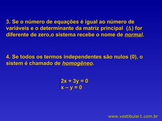 3. Se o número de equações é igual ao número de variáveis e o determinante da matriz principal  (  ) for diferente de zero,o sistema recebe o nome de  normal . 4. Se todos os termos independentes são nulos (0), o sistem é chamado de  homogêneo . 2x + 3y = 0 x – y = 0 