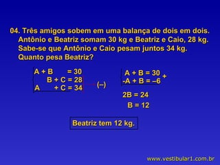 04. Três amigos sobem em uma balança de dois em dois. Antônio e Beatriz somam 30 kg e Beatriz e Caio, 28 kg. Sabe-se que Antônio e Caio pesam juntos 34 kg. Quanto pesa Beatriz? (–) 2B = 24 B = 12 Beatriz tem 12 kg. A + B  = 30 B + C = 28 A  + C = 34 A + B = 30 -A + B = –6 + 