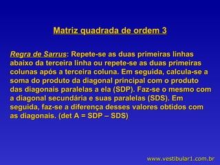 Matriz quadrada de ordem 3 Regra de Sarrus : Repete-se as duas primeiras linhas abaixo da terceira linha ou repete-se as duas primeiras colunas após a terceira coluna. Em seguida, calcula-se a soma do produto da diagonal principal com o produto das diagonais paralelas a ela (SDP). Faz-se o mesmo com a diagonal secundária e suas paralelas (SDS). Em seguida, faz-se a diferença desses valores obtidos com as diagonais. (det A = SDP – SDS)  