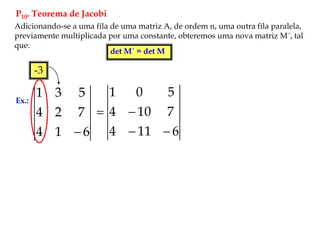 P10. Teorema de Jacobi
Adicionando-se a uma fila de uma matriz A, de ordem n, uma outra fila paralela,
previamente multiplicada por uma constante, obteremos uma nova matriz M´, tal
que:
det M´ = det M
Ex.:
6
1
4
7
2
4
5
3
1

-3
6
11
4
7
10
4
5
0
1




 