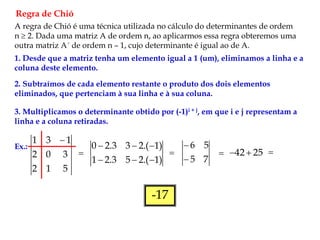 Regra de Chió
A regra de Chió é uma técnica utilizada no cálculo do determinantes de ordem
n  2. Dada uma matriz A de ordem n, ao aplicarmos essa regra obteremos uma
outra matriz A´ de ordem n – 1, cujo determinante é igual ao de A.
1. Desde que a matriz tenha um elemento igual a 1 (um), eliminamos a linha e a
coluna deste elemento.
2. Subtraímos de cada elemento restante o produto dos dois elementos
eliminados, que pertenciam à sua linha e à sua coluna.
3. Multiplicamos o determinante obtido por (-1)i + j, em que i e j representam a
linha e a coluna retiradas.
Ex.:
5
1
2
3
0
2
1
3
1 

)
1
.(
2
5
3
.
2
1
)
1
.(
2
3
3
.
2
0







7
5
5
6


 25
42 
 
-17
 