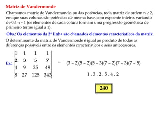 Matriz de Vandermonde
Chamamos matriz de Vandermonde, ou das potências, toda matriz de ordem n  2,
em que suas colunas são potências de mesma base, com expoente inteiro, variando
de 0 à n – 1 (os elementos de cada coluna formam uma progressão geométrica de
primeiro termo igual a 1).
Obs.: Os elementos da 2ª linha são chamados elementos característicos da matriz.
O determinante da matriz de Vandermonde é igual ao produto de todas as
diferenças possíveis entre os elementos característicos e seus antecessores.
Ex.:
343
125
27
8
49
25
9
4
7
5
3
2
1
1
1
1

7
5
3
2
(3 – 2)(5 – 2)(5 – 3)(7 – 2)(7 – 3)(7 – 5)
1 . 3 . 2 . 5 . 4 . 2
240
 