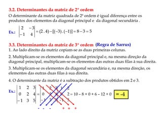 O determinante da matriz quadrada de 2ª ordem é igual diferença entre os
produtos dos elementos da diagonal principal e da diagonal secundária .
3.2. Determinantes da matriz de 2ª ordem
Ex.: 5
3
8
1)]
(
.
3)
[(
4)
.
(2
4
1
3
2









3.3. Determinantes da matriz de 3ª ordem (Regra de Sarrus)
1. Ao lado direito da matriz copiam-se as duas primeiras colunas.
2. Multiplicam-se os elementos da diagonal principal e, na mesma direção da
diagonal principal, multiplicam-se os elementos das outras duas filas à sua direita.
3. Multiplicam-se os elementos da diagonal secundária e, na mesma direção, os
elementos das outras duas filas à sua direita.
4. O determinante da matriz é a subtração dos produtos obtidos em 2 e 3.
Ex.:

 5
3
1
4
2
0
3
2
1

 3
1
-
2
0
2
1
5
3
1
4
2
0
3
2
1
- -
- + +
+
10 – 8 + 0 + 6 – 12 + 0 = -4
 
