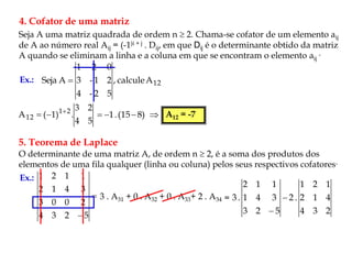 4. Cofator de uma matriz
Seja A uma matriz quadrada de ordem n  2. Chama-se cofator de um elemento aij
de A ao número real Aij = (-1)i + j . Dij, em que Dij é o determinante obtido da matriz
A quando se eliminam a linha e a coluna em que se encontram o elemento aij
.
Ex.: 12
A
calcule
,
5
2
-
4
2
1
-
3
0
2
1
A
Seja 
5
4
2
3
.
)
1
(
A 2
1
12


 )
8
15
(
.
1 

  A12 = -7
5. Teorema de Laplace
O determinante de uma matriz A, de ordem n  2, é a soma dos produtos dos
elementos de uma fila qualquer (linha ou coluna) pelos seus respectivos cofatores.
Ex.:

 5
2
3
4
2
0
0
3
3
4
1
2
1
1
2
1
3 . A31 + 0 . A32 + 0 . A33+ 2 . A34 =
2
3
4
4
1
2
1
2
1
.
2
5
2
3
3
4
1
1
1
2
.
3 

 