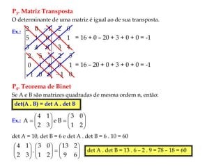 P3. Matriz Transposta
O determinante de uma matriz é igual ao de sua transposta.
Ex.:
8
4
3
0
1
5
1
0
2 
4
3
1
5
0
2
= 16 + 0 – 20 + 3 + 0 + 0 = -1
8
0
1
4
1
0
3
5
2
 0
1
1
0
5
2

= 16 – 20 + 0 + 3 + 0 + 0 = -1
P4. Teorema de Binet
Se A e B são matrizes quadradas de mesma ordem n, então:
det(A . B) = det A . det B
Ex.: 

















2
1
0
3
B
e
3
2
1
4
A
det A = 10, det B = 6 e det A . det B = 6 . 10 = 60

























6
9
2
13
2
1
0
3
.
3
2
1
4
det A . det B = 13 . 6 – 2 . 9 = 78 – 18 = 60
 