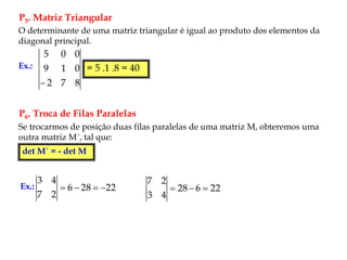 P5. Matriz Triangular
P6. Troca de Filas Paralelas
O determinante de uma matriz triangular é igual ao produto dos elementos da
diagonal principal.
Ex.:
8
7
2
0
1
9
0
0
5

= 5 .1 .8 = 40
Se trocarmos de posição duas filas paralelas de uma matriz M, obteremos uma
outra matriz M´, tal que:
det M´ = - det M
Ex.: 22
28
6
2
7
4
3



 22
6
28
4
3
2
7



 