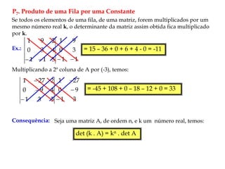 P7. Produto de uma Fila por uma Constante
Se todos os elementos de uma fila, de uma matriz, forem multiplicados por um
mesmo número real k, o determinante da matriz assim obtida fica multiplicado
por k.
Ex.:
5
1
1
4
3
0
2
9
1

 1
1
3
0
9
1


= 15 – 36 + 0 + 6 + 4 - 0 = -11
Multiplicando a 2ª coluna de A por (-3), temos:
5
3
1
4
9
0
2
27
1



3
1
9
0
27
1



= -45 + 108 + 0 – 18 – 12 + 0 = 33
Consequência: Seja uma matriz A, de ordem n, e k um número real, temos:
det (k . A) = kn . det A
 