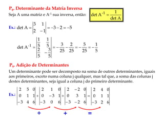P8. Determinante da Matria Inversa
Seja A uma matriz e A-1 sua inversa, então:
A
det
1
A
det 1
-

5
2
3
1
2
1
3
A
det 






Ex.:
5
1
25
5
25
2
25
3
5
3
5
2
5
1
5
1
A
det 1
-









P9. Adição de Determinantes
Um determinante pode ser decomposto na soma de outros determinantes, iguais
aos primeiros, exceto numa coluna j qualquer, mas tal que, a soma das colunas j
destes determinantes, seja igual a coluna j do primeiro determinante.
Ex.: 







 6
2
3
1
3
0
0
2
2
6
0
3
1
3
0
0
1
2
6
4
3
1
1
0
0
5
2
6
2
3
1
1
0
0
4
2

+ + =
 